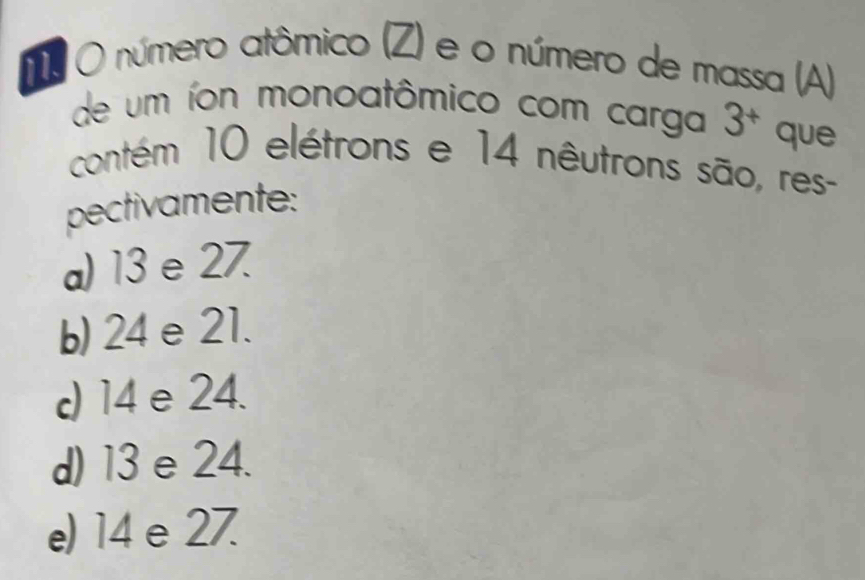 número atômico (Z) e o número de massa (A)
de um íon monoatômico com carga 3^+ que
contém 10 elétrons e 14 nêutrons são, res-
pectivamente:
a) 13 e 27.
b) 24 e 21.
d) 14 e 24.
d) 13e 24.
e) 14 e 27.