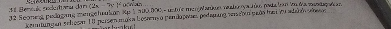 Selesaikanan 
31.Bentuk sederhana dari (2x-3y)^2 adalah
32 Seorang pedagang mengeluarkan Rp 1.500.000,- untuk menjalankan usahanya Jika pada hari itu día mendapatkan 
keuntungan sebesar 10 persen,maka besarnya pendapatan pedagang tersebut pada hari itu adalah sebesar.