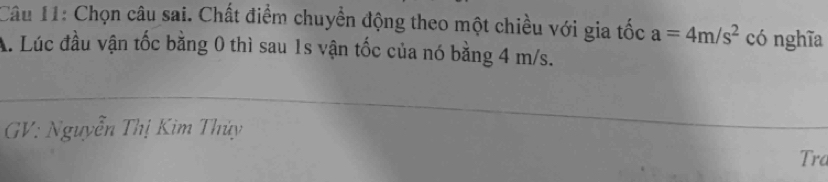 Chọn câu sai. Chất điểm chuyển động theo một chiều với gia tốc a=4m/s^2 có nghĩa 
A. Lúc đầu vận tốc bằng 0 thì sau 1s vận tốc của nó bằng 4 m/s. 
GV: Nguyễn Thị Kìm Thủy 
Tra