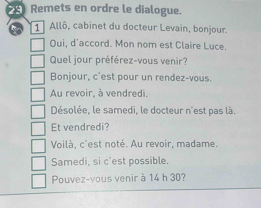 Remets en ordre le dialogue. 
1 Allô, cabinet du docteur Levain, bonjour. 
Oui, d'accord. Mon nom est Claire Luce. 
Quel jour préférez-vous venir? 
Bonjour, c'est pour un rendez-vous. 
Au revoir, à vendredi. 
Désolée, le samedi, le docteur n'est pas là. 
Et vendredi? 
Voilà, c'est noté. Au revoir, madame. 
Samedi, si c’est possible. 
Pouvez-vous venir à 14 h 30?