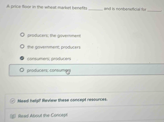 A price floor in the wheat market benefits _and is nonbeneficial for_
producers; the government
the government; producers
consumers; producers
producers; consumg;;
Need help? Review these concept resources.
Read About the Concept