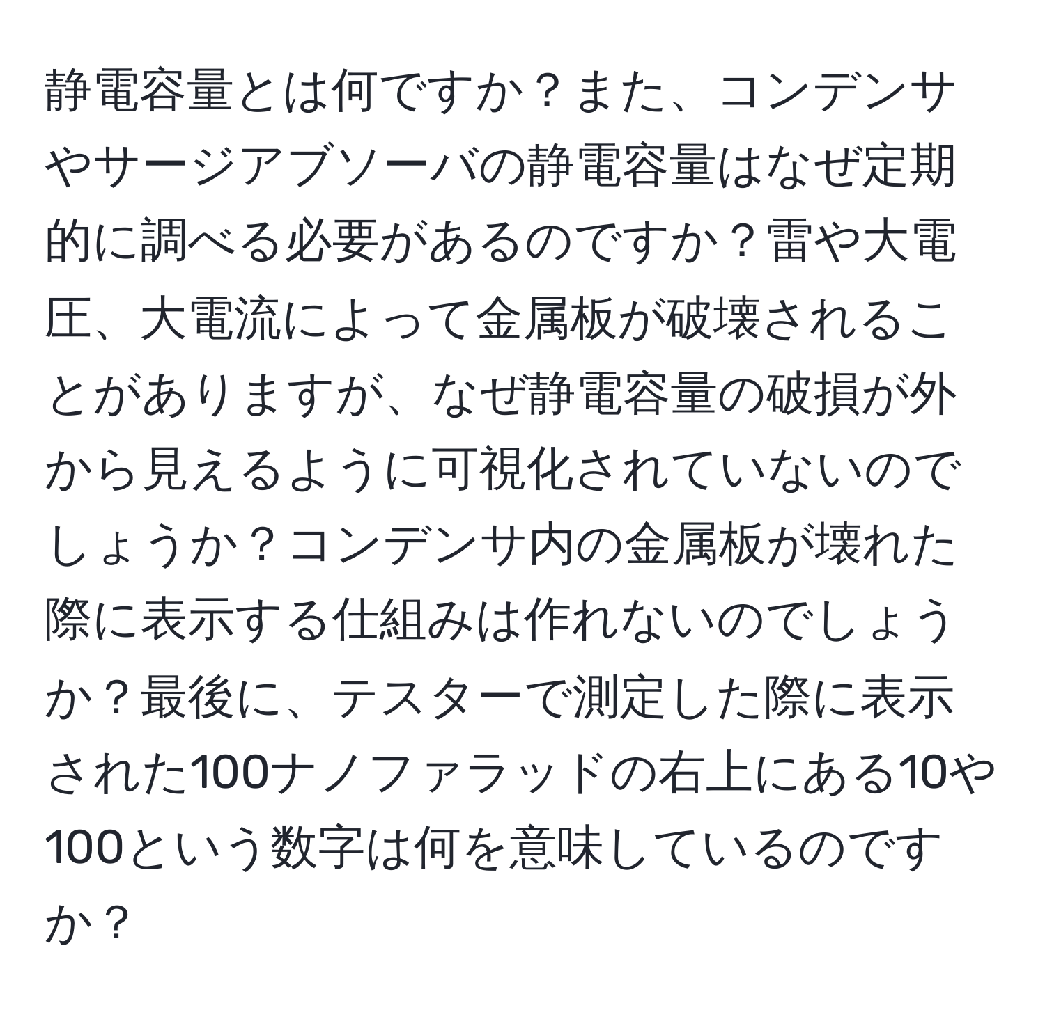 静電容量とは何ですか？また、コンデンサやサージアブソーバの静電容量はなぜ定期的に調べる必要があるのですか？雷や大電圧、大電流によって金属板が破壊されることがありますが、なぜ静電容量の破損が外から見えるように可視化されていないのでしょうか？コンデンサ内の金属板が壊れた際に表示する仕組みは作れないのでしょうか？最後に、テスターで測定した際に表示された100ナノファラッドの右上にある10や100という数字は何を意味しているのですか？