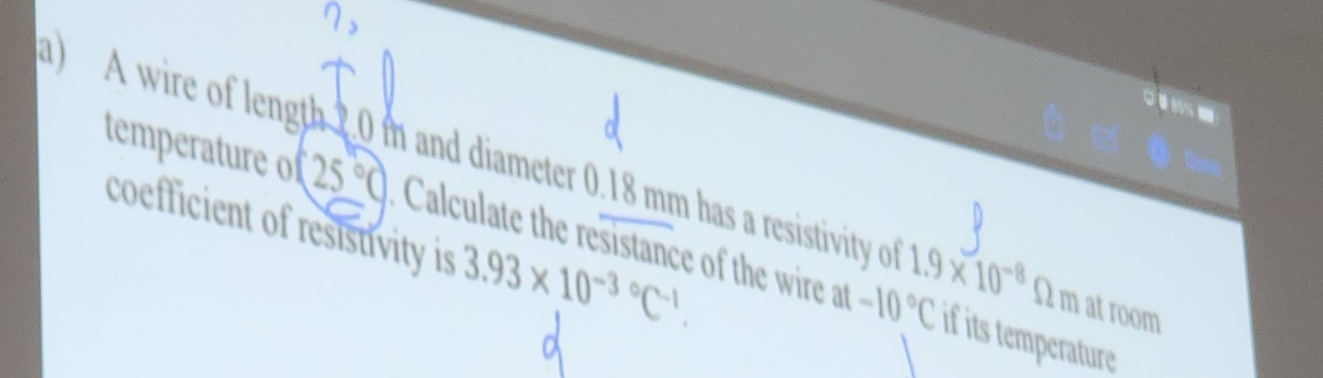 A wire of length 2.0 m and diameter 0.18 mm has a resistivity of 1.9* 10^(-8) Ω m at room 
temperature of (25°C) Calculate the resistance of the wire at -10°C
coefficient of resistivity is 3.93* 10^(-3circ)C^(-1). 
if its temperature