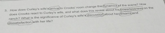 How does Curley's wife's arrival in Crooks' room change the dynamics of the scene? How 
does Crooks react to Curley's wife, and what does this reveal about his powerlessness on the 
ranch? What is the significance of Curley's wife's discussion about her dreams and 
dissatisfaction with her life?