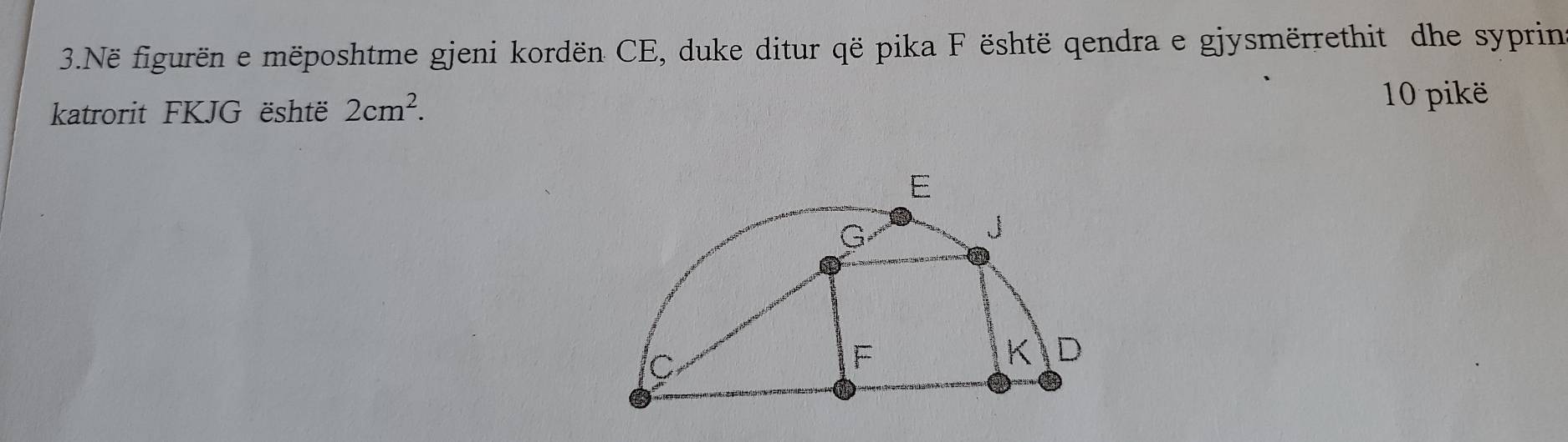 Në figurën e mëposhtme gjeni kordën CE, duke ditur që pika F është qendra e gjysmërrethit dhe syprin 
katrorit FKJG është 2cm^2. 10 pikë