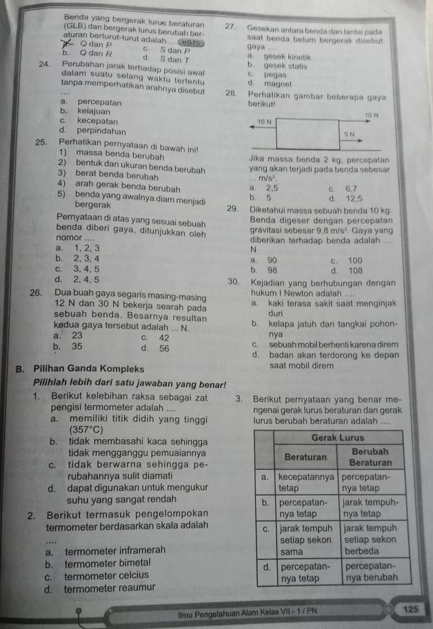 Benda yang bergerak lurus beraturan 27. Gesekan antara benda dan tantai pada
(GLB) dan bergerak lurus berubah ber
aturan berturut-turut adalah __ Hors. gaya saat benda belum bergerak disebut 
Q dan c S dan P
b. Q dan R d S dan T a. gesek kinetik
24. Perubahan jarak terhadap posisi awal b. gesek statis c. pegas
dalam suatu selang waktu tertentu d. magnet
tanpa memperhatikan arahnya disebut 8. Perhatikan gambar beberapa gaya
a. percepatan berikut!
b。 kelajuan
c. kecepatan
d. perpindahan
25. Perhatikan pernyataan di bawah ini!
1) massa benda berubah Jika massa benda 2 kg, percepatan
2) bentuk dan ukuran benda berubah yang akan terjadi pada benda sebesar
3) berat benda berubah
m/s^2.
4) arah gerak benda berubah a. 2,5 c. 6,7
5) benda yang awalnya diam menjadi d. 12.5
b 5
bergerak 29. Diketahui massa sebuah benda 10 kg
Pemyataan di atas yang sesuai sebuah Benda digeser dengan percepatan
benda diberi gaya, ditunjukkan oleh  Gaya yang
gravitasi sebesar 9.8m/s^2
nomor .... diberikan terhadap benda adalah ..
a. 1, 2, 3 N
b. 2, 3, 4 a 90
c. 3, 4, 5 b. 98 d 108 c. 100
d. 2, 4, 5 30. Kejadian yang berhubungan dengan
26. Dua buah gaya segaris masing-masing hukum I Newton adaiah ....
12 N dan 30 N bekerja searah pada a. kaki terasa sakit saat menginjak
sebuah benda. Besarnya resultan duri
kedua gaya tersebut adalah ... N. b. kelapa jatuh dari tangkai pohon-
a. 23 c. 42 nya
C. sebuah mobil berhenti karena direm
b. 35 d. 56 d. badan akan terdorong ke depan
B. Pilihan Ganda Kompleks saat mobil direm
Pilihlah lebih dari satu jawaban yang benar!
1. Berikut kelebihan raksa sebagai zat 3. Berikut pernyataan yang benar me-
pengisi termometer adalah .... ngenai gerak lurus beraturan dan gerak
a. memiliki titik didih yang tinggi lurus berubah beraturan adalah ....
(357°C)
b. tidak membasahi kaca sehingga
tidak mengganggu pemuaiannya
c. tidak berwarna sehingga pe-
rubahannya sulit diamati
d. dapat digunakan untuk mengukur 
suhu yang sangat rendah 
2. Berikut termasuk pengelompokan 
termometer berdasarkan skala adalah 
a. termometer inframerah 
b. termometer bimetal
c. termometer celcius 
d. termometer reaumur
Ilmu Pengetahuan Alam Kelas VII - 1 / PN 125