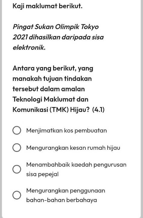 Kaji maklumat berikut.
Pingat Sukan Olimpik Tokyo
2021 dihasilkan daripada sisa
elektronik.
Antara yang berikut, yang
manakah tujuan tindakan
tersebut dalam amalan
Teknologi Maklumat dan
Komunikasi (TMK) Hijau? (4.1)
Menjimatkan kos pembuatan
Mengurangkan kesan rumah hijau
Menambahbaik kaedah pengurusan
sisa pepejal
Mengurangkan penggunaan
bahan-bahan berbahaya