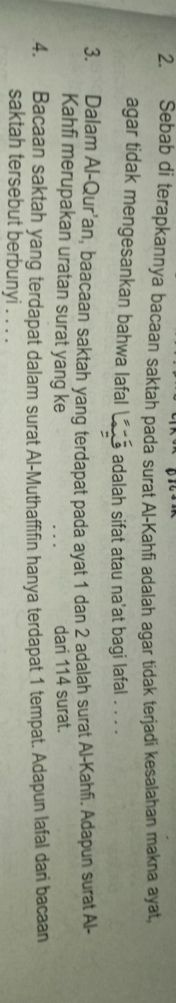 Sebab di terapkannya bacaan saktah pada surat Al-Kahfi adalah agar tidak terjadi kesalahan makna ayat, 
agar tidak mengesankan bahwa lafal I adalah sifat atau na'at bagi lafal . . . . 
3. Dalam Al-Qur’an, baacaan saktah yang terdapat pada ayat 1 dan 2 adalah surat Al-Kahfi. Adapun surat Al- 
Kahfi merupakan uratan surat yang ke dari 114 surat. 
4. Bacaan saktah yang terdapat dalam surat Al-Muthaffifin hanya terdapat 1 tempat. Adapun lafal dari bacaan 
saktah tersebut berbunyi . . . .