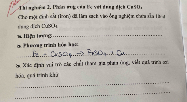 Thí nghiệm 2. Phản ứng của Fe với dung dịch CuSO4 
Cho một đinh sắt (iron) đã làm sạch vào ống nghiệm chứa sẵn 10ml
dung dịch CuSO₄. 
Hiện tượng:_ 
Phương trình hóa học: 
_ 
_ 
Xác định vai trò các chất tham gia phản ứng, viết quá trình oxi
hóa, quá trình khử 
_ 
_