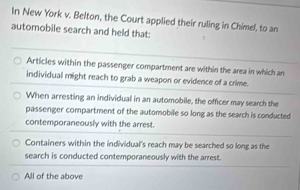 In New York v. Belton, the Court applied their ruling in Chimel, to an
automobile search and held that:
Articles within the passenger compartment are within the area in which an
individual might reach to grab a weapon or evidence of a crime.
When arresting an individual in an automobile, the officer may search the
passenger compartment of the automobile so long as the search is conducted
contemporaneously with the arrest.
Containers within the individual's reach may be searched so long as the
search is conducted contemporaneously with the arrest.
All of the above