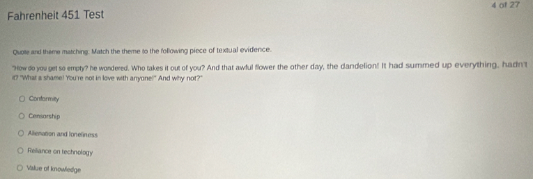 of 27
Fahrenheit 451 Test
Quote and theme matching: Match the theme to the following piece of textual evidence.
"How do you get so empty? he wondered. Who takes it out of you? And that awful flower the other day, the dandelion! It had summed up everything, hadn't
it? "What a shame! You're not in love with anyone!" And why not?"
Conformity
Censorship
Alienation and loneliness
Reliance on technology
Value of knowledge