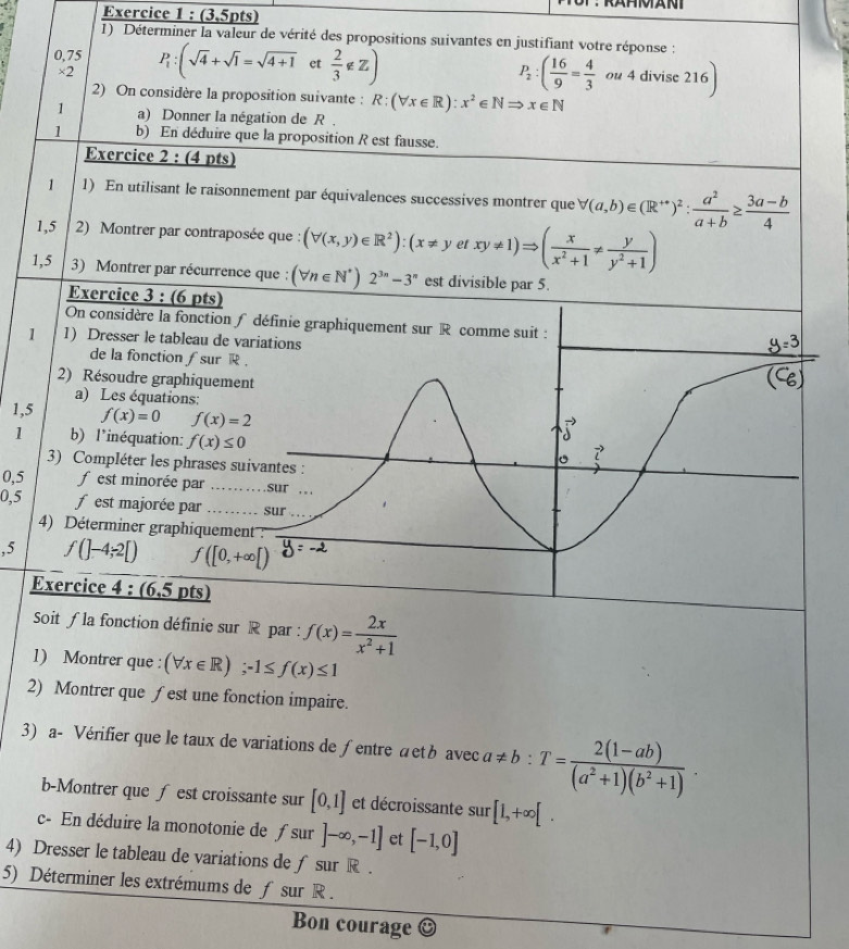 (3,5pts)
1) Déterminer la valeur de vérité des propositions suivantes en justifiant votre réponse :
0,75 P_1:(sqrt(4)+sqrt(1)=sqrt(4+1) et  2/3 ∉ Z) P_2:( 16/9 = 4/3  ou 4 divise 216
×2
2) On considère la proposition suivante : R:(forall x∈ R):x^2∈ NRightarrow x∈ N
1 a) Donner la négation de R .
1 b) En déduire que la proposition R est fausse.
Exercice 2 : (4 pts)
1 1) En utilisant le raisonnement par équivalences successives montrer que forall (a,b)∈ (R^(++))^2: a^2/a+b ≥  (3a-b)/4 
1,5 2) Montrer par contraposée que : (forall (x,y)∈ R^2):(x!= y et xy!= 1)Rightarrow ( x/x^2+1 !=  y/y^2+1 )
1,5 3) Montrer par récurrence que : (forall n∈ N^*)2^(3n)-3^n est divisible par 5.
Exercice 3 : (6 pts)
On considère la fonction ∫ définie graphiquement sur R comme suit :
1 1) Dresser le tableau de variations
de la fonction ƒ sur R .
2) Résoudre graphiquement
a) Les équations:
1,5 f(x)=0 f(x)=2
→
1 b) l'inéquation: f(x)≤ 0 。 vector L
3) Compléter les phrases suivantes :
0,5 f est minorée par ._ sur . .
0,5 f est majorée par ......... sur
4) Déterminer graphiquement  :
,5 f(]-4;2[) f([0,+∈fty [)
Exercice 4 : (6,5 pts)
Soit ƒla fonction définie sur R par : f(x)= 2x/x^2+1 
1) Montrer que : (forall x∈ R);-1≤ f(x)≤ 1
2) Montrer que ƒest une fonction impaire.
3) a- Vérifier que le taux de variations de ∫entre aetb avec a!= b:T= (2(1-ab))/(a^2+1)(b^2+1) .
b-Montrer que ∫ est croissante sur [0,1] et décroissante sur [1,+∈fty [.
c- En déduire la monotonie de ƒsur ]-∈fty ,-1] et [-1,0]
4) Dresser le tableau de variations de ƒsur R .
5) Déterminer les extrémums de ƒ sur R .
Bon courage C