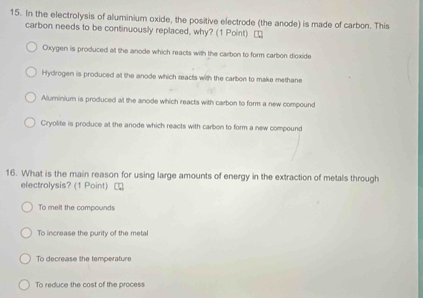 In the electrolysis of aluminium oxide, the positive electrode (the anode) is made of carbon. This
carbon needs to be continuously replaced, why? (1 Point)
Oxygen is produced at the anode which reacts with the carbon to form carbon dioxide
Hydrogen is produced at the anode which reacts with the carbon to make methane
Aluminium is produced at the anode which reacts with carbon to form a new compound
Cryolite is produce at the anode which reacts with carbon to form a new compound
16. What is the main reason for using large amounts of energy in the extraction of metals through
electrolysis? (1 Point)
To melt the compounds
To increase the purity of the metal
To decrease the temperature
To reduce the cost of the process