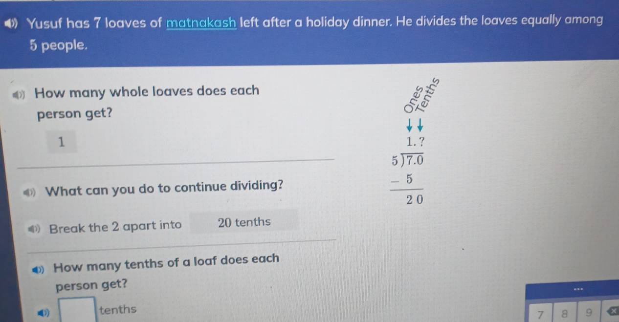 Yusuf has 7 loaves of matnakash left after a holiday dinner. He divides the loaves equally among
5 people. 
How many whole loaves does each 
a 
person get? 
1 
What can you do to continue dividing?
beginarrayr 1.7 5encloselongdiv 7.0 -5 hline 20endarray
Break the 2 apart into 20 tenths 
How many tenths of a loaf does each 
person get? 
-.- 
1) □ tenths
7 8 9