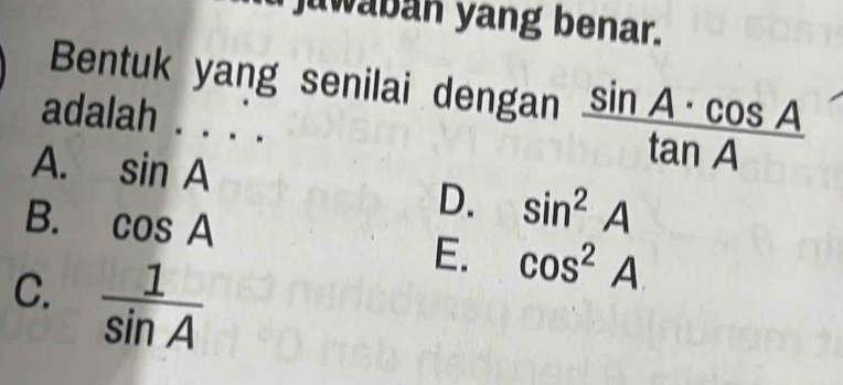 juwaban yang benar.
Bentuk yang senilai dengan  sin A· cos A/tan A 
adalah .
A. sin A
B. cos A
D. sin^2A
C.  1/sin A 
E. cos^2A