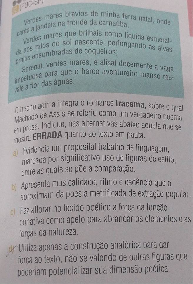 (PUC-SP) 
Verdes mares bravios de minha terra natal, onde 
canta a jandaia na fronde da carnaúba; 
Verdes mares que brilhais como líquida esmeral- 
da aos raios do sol nascente, perlongando as alvas 
praias ensombradas de coqueiros; 
Serenai, verdes mares, e alisai docemente a vaga 
impetuosa para que o barco aventureiro manso res- 
vale à flor das águas. 
O trecho acima integra o romance Iracema, sobre o qual 
Machado de Assis se referiu como um verdadeiro poema 
em prosa. Indique, nas alternativas abaixo aquela que se 
mostra ERRADA quanto ao texto em pauta. 
a) Evidencia um proposital trabalho de linguagem, 
marcada por significativo uso de figuras de estilo, 
entre as quais se põe a comparação. 
b) Apresenta musicalidade, ritmo e cadência que o 
aproximam da poesia metrificada de extração popular. 
c) Faz aflorar no tecido poético a força da função 
conativa como apelo para abrandar os elementos e as 
forças da natureza. 
* Utiliza apenas a construção anafórica para dar 
força ao texto, não se valendo de outras figuras que 
poderiam potencializar sua dimensão poética.