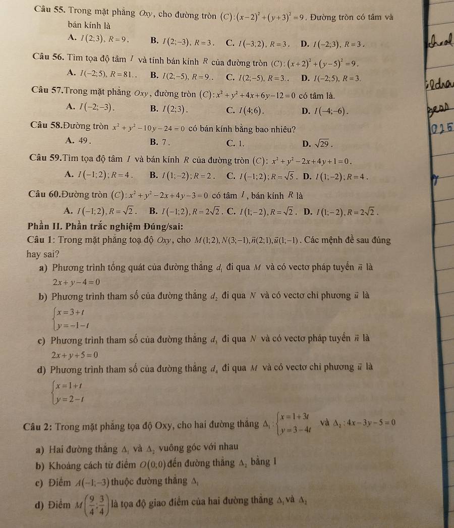 Trong mặt phẳng Oxy, cho đường tròn (C):(x-2)^2+(y+3)^2=9. Đường tròn có tâm và
bán kính là
A. I(2;3),R=9. B. I(2;-3),R=3. C. I(-3,2),R=3. D. I(-2,3),R=3.
Câu 56. Tìm tọa độ tâm 7 và tính bán kính R của đường tròn (C):(x+2)^2+(y-5)^2=9.
A. I(-2;5),R=81.. B. I(2;-5),R=9.. C. I(2;-5),R=3.. D. I(-2;5),R=3.
Câu 57.Trong mặt phẳng Oxy, đường tròn (C):x^2+y^2+4x+6y-12=0 có tan la.
A. I(-2;-3). B. I(2;3). C. I(4;6). D. I(-4;-6).
Câu 58.Đường tròn x^2+y^2-10y-24=0 có bán kính bằng bao nhiêu?
A. 49 . B. 7 . C. 1. D. sqrt(29).
Câu 59.Tìm tọa độ tâm / và bán kính R của đường tròn (C): x^2+y^2-2x+4y+1=0.
A. I(-1;2);R=4. B. I(1;-2);R=2. C. I(-1;2);R=sqrt(5). D. I(1;-2);R=4.
Câu 60.Đường tròn (C):x^2+y^2-2x+4y-3=0 có tan 1m , bán kính R là
A. I(-1;2),R=sqrt(2). B. I(-1;2),R=2sqrt(2). C. I(1;-2),R=sqrt(2) D. I(1;-2),R=2sqrt(2).
Phần II. Phần trắc nghiệm Đúng/sai:
*  Câu 1: Trong mặt phẳng toạ độ Oxy, cho M(1;2),N(3;-1),overline n(2;1),overline u(1;-1). Các mệnh đề sau đúng
hay sai?
a) Phương trình tổng quát của đường thắng đ đi qua M và có vectơ pháp tuyển # là
2x+y-4=0
b) Phương trình tham số của đường thắng d_2 đi qua N và có vectơ chi phương # là
beginarrayl x=3+t y=-1-tendarray.
c) Phương trình tham số của đường thắng đ, đi qua N và có vectơ pháp tuyển # là
2x+y+5=0
d) Phương trình tham số của đường thắng đ, đi qua M và có vectơ chỉ phương # là
beginarrayl x=1+t y=2-tendarray.
Câu 2: Trong mặt phẳng tọa độ Oxy, cho hai đường thắng △ _1:beginarrayl x=1+3t y=3-4tendarray. và △ _2:4x-3y-5=0
a) Hai đường thắng A và △ _2 vuông góc với nhau
b) Khoảng cách từ điểm O(0,0) đến đường thẳng △ _2 bằng 1
c) Điểm A(-1;-3) thuộc đường thắng △
d) Điểm M( 9/4 : 3/4 ) là tọa độ giao điểm của hai đường thẳng A và △ _2