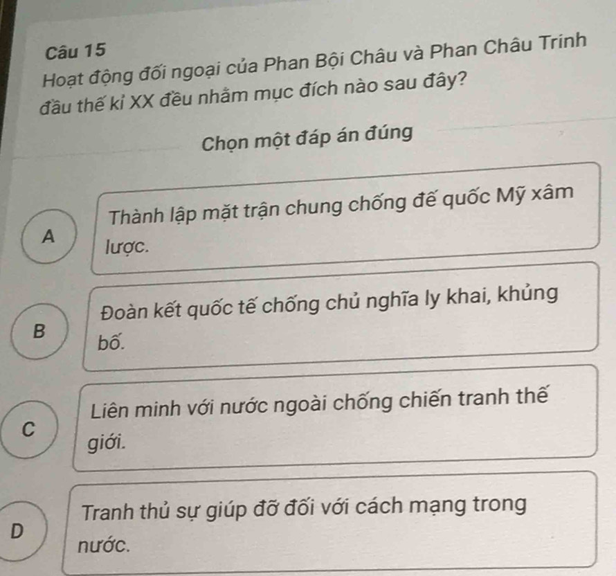 Hoạt động đối ngoại của Phan Bội Châu và Phan Châu Trinh
đầu thế kỉ XX đều nhằm mục đích nào sau đây?
Chọn một đáp án đúng
Thành lập mặt trận chung chống đế quốc Mỹ xâm
A lược.
Đoàn kết quốc tế chống chủ nghĩa ly khai, khủng
B bố.
Liên minh với nước ngoài chống chiến tranh thế
C
giới.
Tranh thủ sự giúp đỡ đối với cách mạng trong
D
nước.