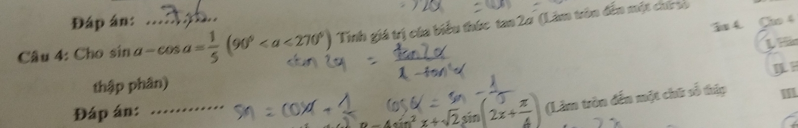 Đáp án: 
Su 4. Cho 4 
Cầu 4: Cho sin a-cos a= 1/5 (90° _ Tinh giá trị của biểu thức tan 2ơ (Lâm trôn đến một chứ s 
U Hi 
IF 
thập phân) 
Đáp án:_
)Q= ^2x+sqrt(2)sin (2x+ π /4 ) (Làm tròn đến một chữ số thập