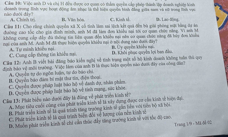 Việc anh D và chị H đều được cơ quan có thầm quyền cấp phép thành lập doanh nghiệp kinh
doanh trong lĩnh vực hoạt động âm nhạc là thể hiện quyền bình đẳng giữa nam và nữ trong lĩnh vực
nào dưới đây? D. Lao động.
A. Chính trị. B. Văn hóa. C. Kinh tế.
Câu 11: Cho rằng chính quyền xã X cố tình làm sai lệch kết quả đền bù giải phóng mặt bằng dự án
đường cao tốc cho gia đình mình, anh M đã làm đơn khiếu nại tới cơ quan chức năng. Vì anh M
không cung cấp đầy đủ thông tin liên quan đến khiếu nại nên cơ quan chức năng đã hủy đơn khiếu
nại của anh M. Anh M đã thực hiện quyền khiếu nại ở nội dung nào dưới đây?
A. Tự mình khiếu nại. B. Ủy quyền khiếu nại.
C. Cung cấp thông tin khiếu nại. D. Khôi phục quyền lợi ban đầu.
Câu 12: Anh B viết bài đăng báo kiến nghị về tình trạng một số hộ kinh doanh không tuân thủ quy
định bảo vệ môi trường. Việc làm của anh B là thực hiện quyền nào dưới đây của công dân?
A. Quyền tự do ngôn luận, tự do báo chí.
B. Quyền bảo đảm bí mật thư tín, điện thoại.
C. Quyền được pháp luật bảo hộ về danh dự, nhân phẩm.
D. Quyền được pháp luật bảo hộ về tính mạng, sức khỏe.
Câu 13: Phát biểu nào dưới đây là đúng về phát triển kinh tế?
A. Mục tiêu cuối cùng của phát triển kinh tế là xây dựng được cơ cấu kinh tế hiện đại.
B. Phát triển kinh tế là quá trình tăng trưởng kinh tế gắn liền với tiến bộ xã hội.
C. Phát triển kinh tế là quá trình biến đổi yề lượng của nền kinh tế
D. Muốn phát triển kinh tế chỉ cần thúc đầy tăng trưởng kinh tế với tốc độ cao.
Trang 1/9 - Mã đề 02