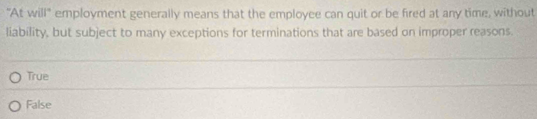 "At will" employment generally means that the employee can quit or be fired at any time, without
liability, but subject to many exceptions for terminations that are based on improper reasons.
True
False