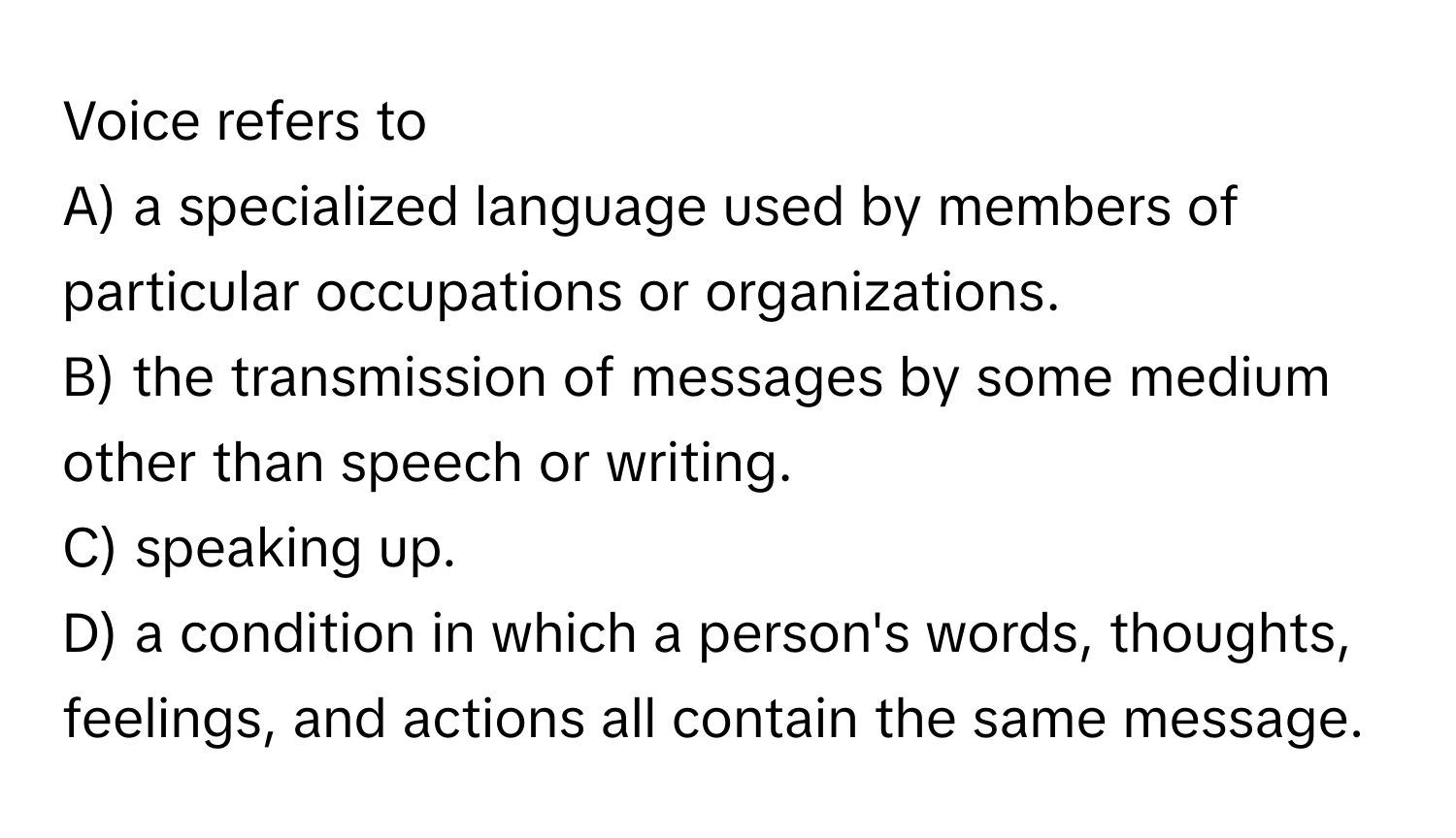 Voice refers to
A) a specialized language used by members of particular occupations or organizations.
B) the transmission of messages by some medium other than speech or writing.
C) speaking up.
D) a condition in which a person's words, thoughts, feelings, and actions all contain the same message.