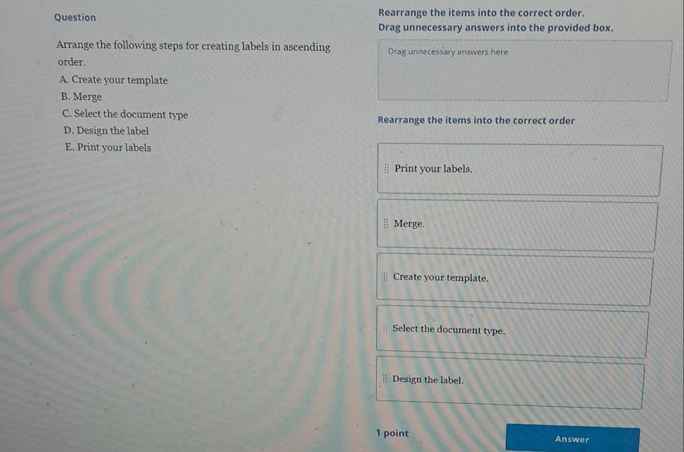 Question Rearrange the items into the correct order. 
Drag unnecessary answers into the provided box. 
Arrange the following steps for creating labels in ascending Drag unnecessary answers here 
order. 
A. Create your template 
B. Merge 
C. Select the document type Rearrange the items into the correct order 
D. Design the label 
E. Print your labels 
Print your labels. 
Merge. 
Create your template. 
Select the document type. 
⊥ Design the label. 
1 point Answer