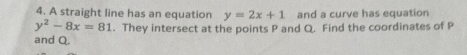 A straight line has an equation y=2x+1 and a curve has equation
y^2-8x=81. They intersect at the points P and Q. Find the coordinates of P
and Q.