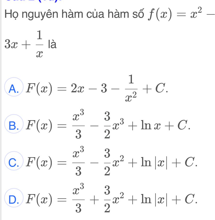 Họ nguyên hàm của hàm số f(x)=x^2-
3x+ 1/x la
A. F(x)=2x-3- 1/x^2 +C.
B. F(x)= x^3/3 - 3/2 x^3+ln x+C.
C. F(x)= x^3/3 - 3/2 x^2+ln |x|+C.
D. F(x)= x^3/3 + 3/2 x^2+ln |x|+C.