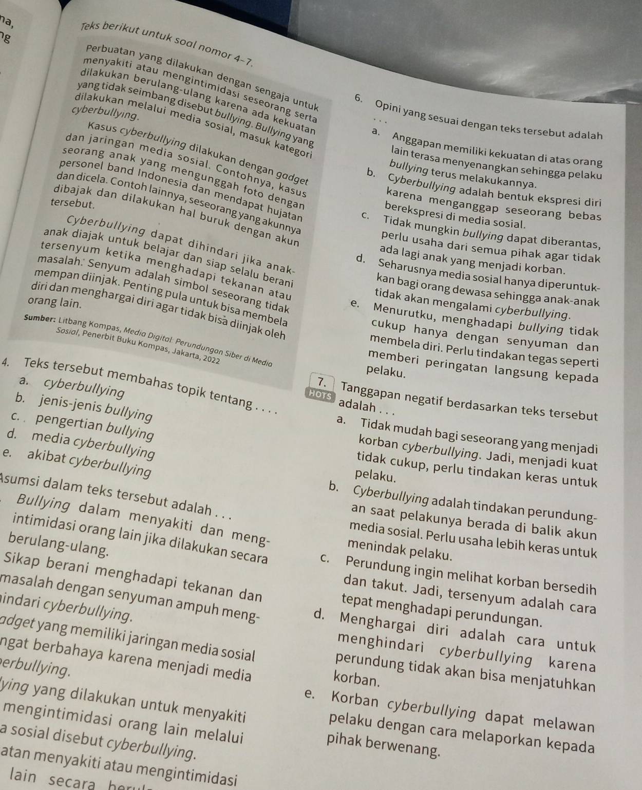 na,
g
Teks berikut untuk soal nomor 4-7
Perbuatan yang dilakukan dengan sengaja untu
menyakiti atau mengintimidasi seseorang sert.
dilakukan berulang-ulang karena ada kekuata
yang tidak seimbang disebut bullying. Bullying yang
6. Opini yang sesuai dengan teks tersebut adalah
dilakukan melalui media sosial, masuk kategor
cyberbullying. lain terasa menyenangkan sehingga pelaku
a. Anggapan memiliki kekuatan di atas orang
Kasus cyberbullying dilakukan dengan gadge
dan jaringan media sosial. Contohnya, kasu
bullying terus melakukannya.
seorang anak yang mengunggah foto dengar
b. Cyberbullying adalah bentuk ekspresi diri
personel band Indonesia dan mendapat hujatar
dan dicela. Contoh lainnya, seseorang yang akunny.
tersebut.
karena menganggap seseorang bebas
dibajak dan dilakukan hal buruk dengan akür
berekspresi di media sosial.
c. Tidak mungkin bullying dapat diberantas,
Cyberbullying dapat dihindari jika anak
perlu usaha dari semua pihak agar tidak
anak diajak untuk belajar dan siap selalu beran
ada lagi anak yang menjadi korban.
tersenyum ketika menghadapi tekanan ata
d. Seharusnya media sosial hanya diperuntuk-
masalah.: Senyum adalah simbol seseorang tidal
kan bagi orang dewasa sehingga anak-anak
mempan diinjak. Penting pula untuk bisa membela
tidak akan mengalami cyberbullying.
diri dan menghargai diri agar tidak bisa diinjak oleh
e. Menurutku, menghadapi bullying tidak
orang lain. membela diri. Perlu tindakan tegas seperti
cukup hanya dengan senyuman dan
Sumber: Litbang Kompas, Medio Digital: Perundungan Siber di Medie
Sosidl, Penerbit Buku Kompas, Jakarta, 2022
memberi peringatan langsung kepada
pelaku.
4. Teks tersebut membahas topik tentang . . .
a. cyberbullying
7.  Tanggapan negatif berdasarkan teks tersebut
HOTS adalah . . .
b. jenis-jenis bullying
c.  pengertian bullying
a. Tidak mudah bagi seseorang yang menjadi
d. media cyberbullying
korban cyberbullying. Jadi, menjadi kuat
e. akibat cyberbullying
tidak cukup, perlu tindakan keras untuk
pelaku.
b. Cyberbullying adalah tindakan perundung-
Asumsi dalam teks tersebut adalah . . . media sosial. Perlu usaha lebih keras untuk
an saat pelakunya berada di balik akun
Bullying dalam menyakiti dan meng- menindak pelaku.
berulang-ulang.
intimidasi orang lain jika dilakukan secara c. Perundung ingin melihat korban bersedih
Sikap berani menghadapi tekanan dan tepat menghadapi perundungan.
dan takut. Jadi, tersenyum adalah cara
indari cyberbullying.
masalah dengan senyuman ampuh meng- d. Menghargai diri adalah cara untuk
menghindari cyberbullying karena
adget yang memiliki jaringan media sosial perundung tidak akan bisa menjatuhkan
ngat berbahaya karena menjadi media 
erbullying.
korban.
ying yang dilakukan untuk menyakiti
e. Korban cyberbullying dapat melawan
mengintimidasi orang lain melalui
pelaku dengan cara melaporkan kepada
a sosial disebut cyberbullying.
pihak berwenang.
atan menyakiti atau mengintimidasi
lain secara her