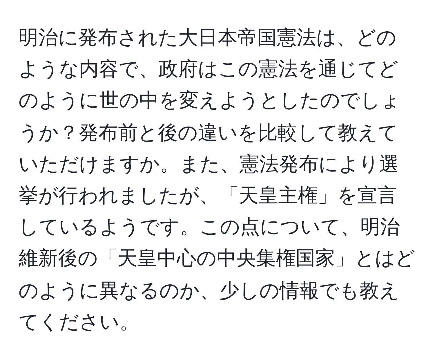 明治に発布された大日本帝国憲法は、どのような内容で、政府はこの憲法を通じてどのように世の中を変えようとしたのでしょうか？発布前と後の違いを比較して教えていただけますか。また、憲法発布により選挙が行われましたが、「天皇主権」を宣言しているようです。この点について、明治維新後の「天皇中心の中央集権国家」とはどのように異なるのか、少しの情報でも教えてください。