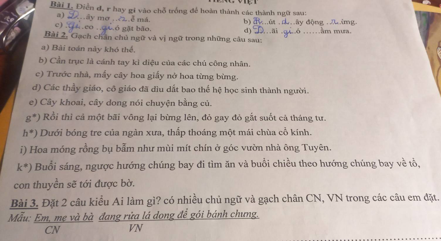 Điền d, r hay gi vào chỗ trống để hoàn thành các thành ngữ sau: 
a) mây mơ . 2.ễ má. 
b) út đây động đưừng. 
to c) . 4eo ngo. 6 gặt bão. _ầm mưa. 
d) 
Bài 2. Gạch chân chủ ngữ và vị ngữ trong những câu sau: 
a) Bài toán này khó thế. 
b) Cần trục là cánh tay kì diệu của các chú công nhân. 
c) Trước nhà, mấy cây hoa giấy nở hoa từng bừng. 
d) Các thầy giáo, cô giáo đã dìu dắt bao thế hệ học sinh thành người. 
e) Cây khoai, cây dong nói chuyện bằng củ.
g^*) Rồi thì cả một bãi vông lại bừng lên, đỏ gay đỏ gắt suốt cả tháng tư.
h^*) Dưới bóng tre của ngàn xưa, thấp thoáng một mái chùa cổ kính. 
i) Hoa móng rồng bụ bẫm như mùi mít chín ở góc vườn nhà ông Tuyên.
k^*) Buổi sáng, ngược hướng chúng bay đi tìm ăn và buổi chiều theo hướng chúng bay về tổ, 
con thuyền sẽ tới được bờ. 
Bài 3. Đặt 2 câu kiểu Ai làm gì? có nhiều chủ ngữ và gạch chân CN, VN trong các câu em đặt. 
Mẫu: Em, me và bà đang rửa lá dong để gói bánh chưng. 
CN 
VN