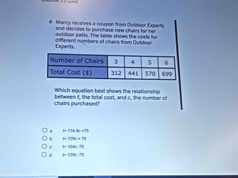 20on 2 (1 point)
4 Marcy receives a coupon from Outdoor Experts
and decides to purchase new chairs for her
outdoor patio. The table shows the costs for
different numbers of chairs from Outdoor
Experts.
Which equation best shows the relationship
between t, the total cost, and c, the number of
chairs purchased?
a t=116.5c+75
b t=129c+75
c t=104c-75
d t=129c-75