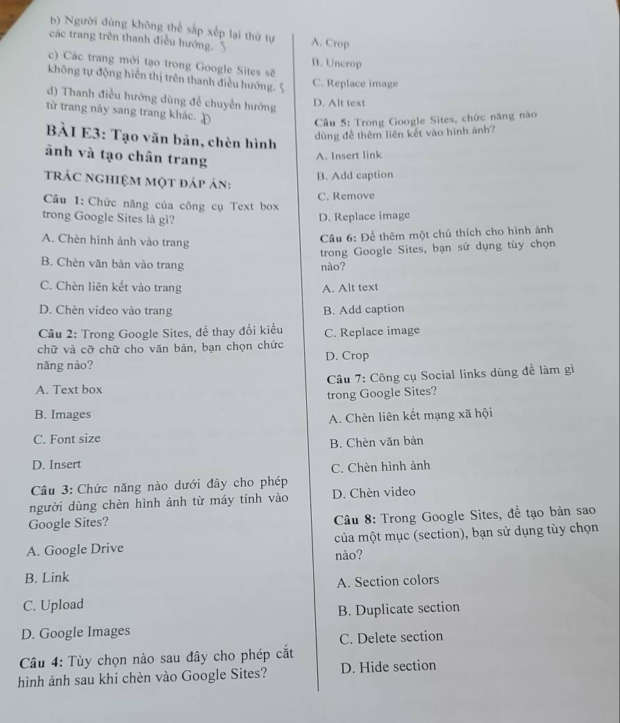 b) Người dùng không thể sắp xếp lại thứ tự A. Crop
các trang trên thanh điều hướng. $
B. Uncrop
c) Các trang mới tạo trong Google Sites sẽ
không tự động hiến thị trên thanh điều hướng.
C. Replace image
d) Thanh điều hướng dùng để chuyển hướng
D. Alt text
từ trang này sang trang khác. Đ
Câu 5: Trong Google Sites, chức năng nào
BÀI E3: Tạo văn bản, chèn hình
dùng để thêm liên kết vào hình ảnh?
ảnh và tạo chân trang
A. Insert link
trác nghiệm một đáp án:
B. Add caption
Câu 1: Chức năng của công cụ Text box C. Remove
trong Google Sites là gì? D. Replace image
A. Chèn hình ảnh vào trang
Câu 6: Để thêm một chú thích cho hình ảnh
trong Google Sites, bạn sử dụng tùy chọn
B. Chèn văn bản vào trang nào?
C. Chèn liên kết vào trang A. Alt text
D. Chèn video vào trang B. Add caption
Câu 2: Trong Google Sites, dể thay đổi kiểu C. Replace image
chữ và cỡ chữ cho văn bản, bạn chọn chức
năng nào? D. Crop
A. Text box  Câu 7: Công cụ Social links dùng đề làm gì
trong Google Sites?
B. Images A. Chèn liên kết mạng xã hội
C. Font size
B. Chèn văn bản
D. Insert
C. Chèn hình ảnh
Câu 3: Chức năng nào dưới đây cho phép
người dùng chèn hình ảnh từ máy tính vào D. Chèn video
Google Sites?
Câu 8: Trong Google Sites, đề tạo bản sao
của một mục (section), bạn sử dụng tùy chọn
A. Google Drive nào?
B. Link
A. Section colors
C. Upload
B. Duplicate section
D. Google Images
C. Delete section
Cầu 4: Tùy chọn nào sau đây cho phép cắt
hình ảnh sau khi chèn vào Google Sites? D. Hide section