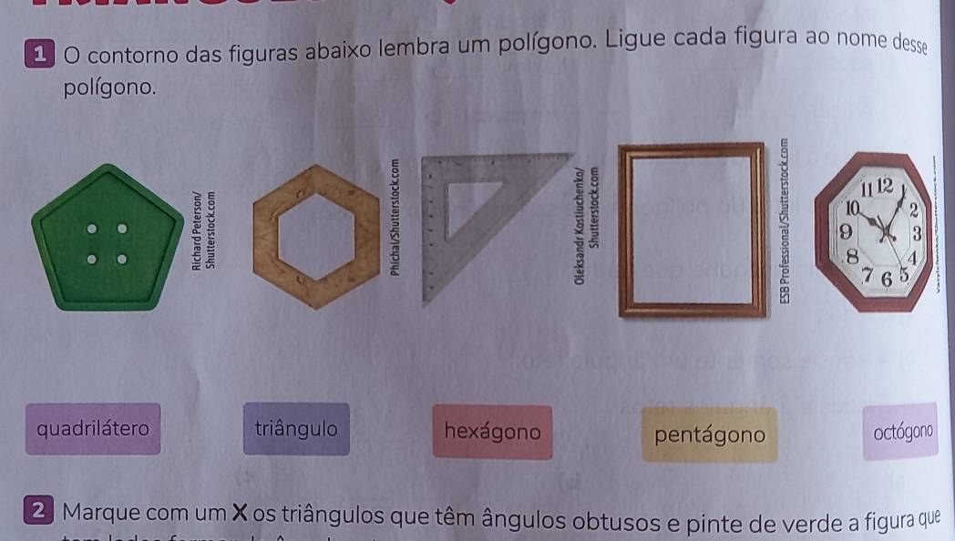 contorno das figuras abaixo lembra um polígono. Ligue cada figura ao nome desse
polígono.
1 12
ζ 9 3
10 2
8 4
7 6 5
quadrilátero triângulo hexágono pentágono octógono
2 Marque com um X os triângulos que têm ângulos obtusos e pinte de verde a figura que