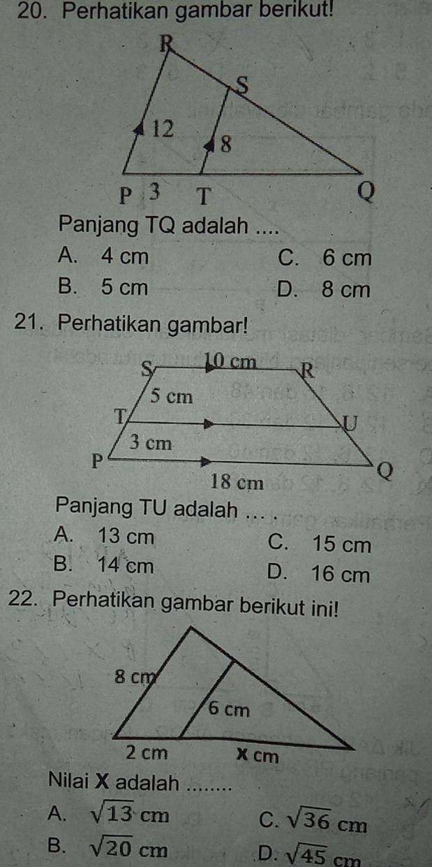 Perhatikan gambar berikut!
Panjang TQ adalah ....
A. 4 cm C. 6 cm
B. 5 cm D. 8 cm
21. Perhatikan gambar!
Panjang TU adalah ... .
A. 13 cm C. 15 cm
B. 14 cm D. 16 cm
22. Perhatikan gambar berikut ini!
Nilai X adalah ........
A. sqrt(13)cm
C. sqrt(36)cm
B. sqrt(20)cm
D. sqrt(45)cm