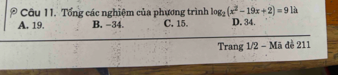 Tổng các nghiệm của phương trình log _2(x^2-19x+2)=9 là
A. 19. B. −34. C. 15. D. 34.
Trang 1/2 - Mã đề 211