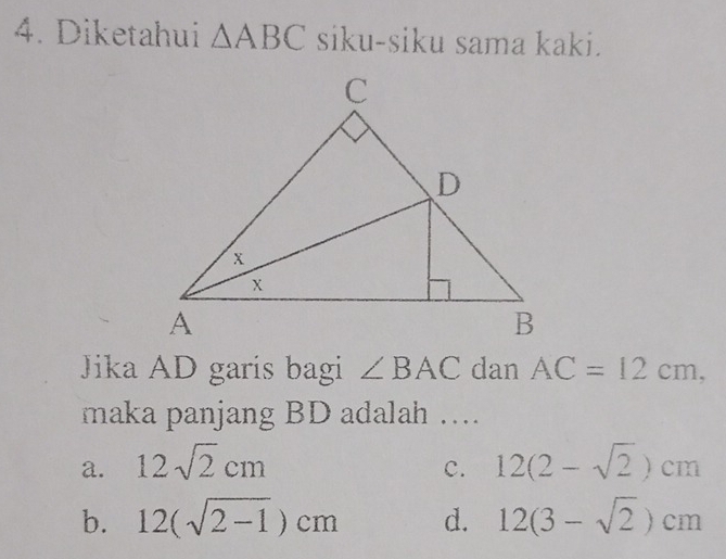 Diketahui △ ABC siku-siku sama kaki.
Jika AD garis bagi ∠ BAC dan AC=12cm, 
maka panjang BD adalah …
a. 12sqrt(2)cm 12(2-sqrt(2))cm
c.
b. 12(sqrt(2-1))cm d. 12(3-sqrt(2))cm