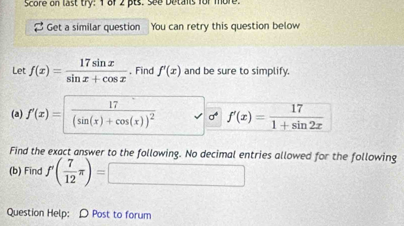 Score on last try: 1 of 2 pts. See Detais for more. 
Get a similar question You can retry this question below 
Let f(x)= 17sin x/sin x+cos x . Find f'(x) and be sure to simplify. 
(a) f'(x)=frac 17(sin (x)+cos (x))^2 f'(x)= 17/1+sin 2x 
Find the exact answer to the following. No decimal entries allowed for the following 
(b) Find f'( 7/12 π )= □ 
Question Help: D Post to forum