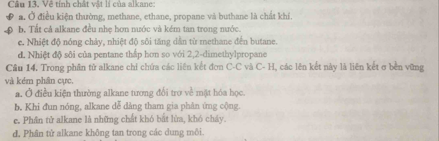 Về tính chất vật lí của alkane:
a. Ở điều kiện thường, methane, ethane, propane và buthane là chất khí.
b. Tất cả alkane đều nhẹ hơn nước và kém tan trong nước.
c. Nhiệt độ nóng chảy, nhiệt độ sôi tăng dần từ methane đến butane.
d. Nhiệt độ sôi của pentane thấp hơn so với 2, 2 -dimethylpropane
Câu 14. Trong phân tử alkane chỉ chứa các liên kết đơn C-C và C- H, các lên kết này là liên kết σ bền vững
và kém phân cực.
a. Ở điều kiện thường alkane tương đối trợ về mặt hóa học.
b. Khi đun nóng, alkane dễ dàng tham gia phản ứng cộng.
c. Phân tử alkane là những chất khó bắt lừa, khó chảy.
d. Phân tử alkane không tan trong các dung môi.