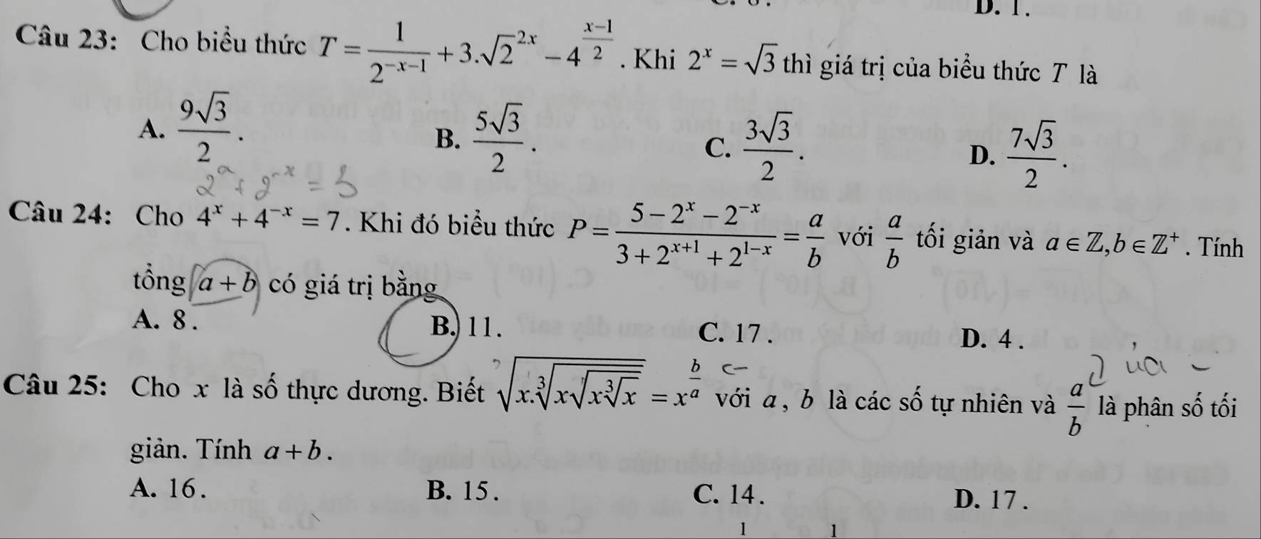 1 .
Câu 23: Cho biểu thức T= 1/2^(-x-1) +3.sqrt 2^((2x)-4^frac x-1)2. Khi 2^x=sqrt(3) thì giá trị của biểu thức T là
A.  9sqrt(3)/2 .
B.  5sqrt(3)/2 .
C.  3sqrt(3)/2 .
D.  7sqrt(3)/2 . 
Câu 24: Cho 4^x+4^(-x)=7. Khi đó biểu thức P= (5-2^x-2^(-x))/3+2^(x+1)+2^(1-x) = a/b  với  a/b  tối giản và a∈ Z, b∈ Z^+. Tính
tổng a+b có giá trị bằng
A. 8. B. 11. C. 17.
D. 4.
Câu 25: Cho x là số thực dương. Biết sqrt[7](x.sqrt [3]xsqrt [3]x)=x^(frac b)a với a , b là các số tự nhiên và  a/b  là phân số tối
giản. Tính a+b.
A. 16. B. 15. C. 14. D. 17.
1