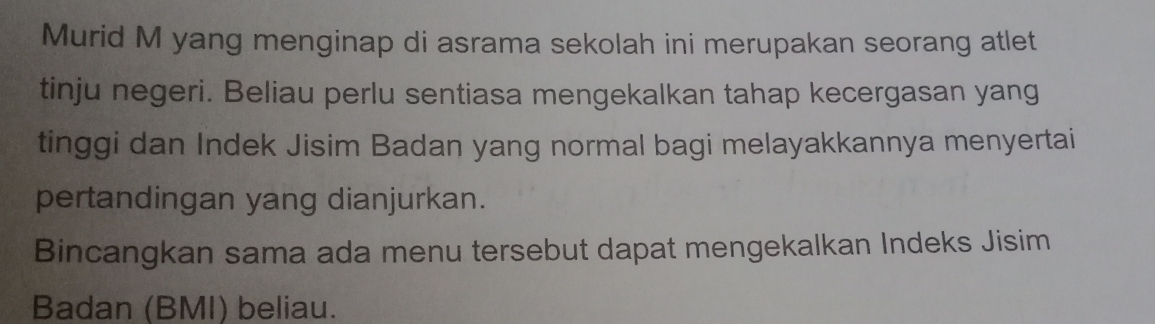 Murid M yang menginap di asrama sekolah ini merupakan seorang atlet 
tinju negeri. Beliau perlu sentiasa mengekalkan tahap kecergasan yang 
tinggi dan Indek Jisim Badan yang normal bagi melayakkannya menyertai 
pertandingan yang dianjurkan. 
Bincangkan sama ada menu tersebut dapat mengekalkan Indeks Jisim 
Badan (BMI) beliau.