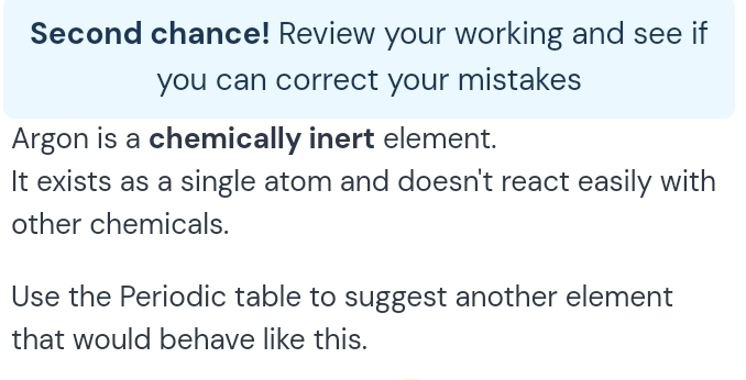 Second chance! Review your working and see if 
you can correct your mistakes 
Argon is a chemically inert element. 
It exists as a single atom and doesn't react easily with 
other chemicals. 
Use the Periodic table to suggest another element 
that would behave like this.