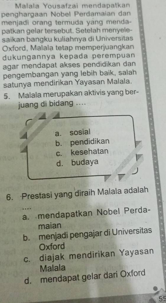Malala Yousafzai mendapatkan
penghargaan Nobel Perdamaian dan
menjadi orang termuda yang menda-
patkan gelar tersebut. Setelah menyele-
saikan bangku kuliahnya di Universitas
Oxford, Malala tetap memperjuangkan
dukungannya kepada perempuan
agar mendapat akses pendidikan dan
pengembangan yang lebih baik, salah
satunya mendirikan Yayasan Malala.
5. Malala merupakan aktivis yang ber-
juang di bidang ....
a. sosial
b. pendidikan
c. kesehatan
d. budaya
6. Prestasi yang diraih Malala adalah
a. mendapatkan Nobel Perda-
maian
b. menjadi pengajar di Universitas
Oxford
c. diajak mendirikan Yayasan
Malala
d. mendapat gelar dari Oxford
55