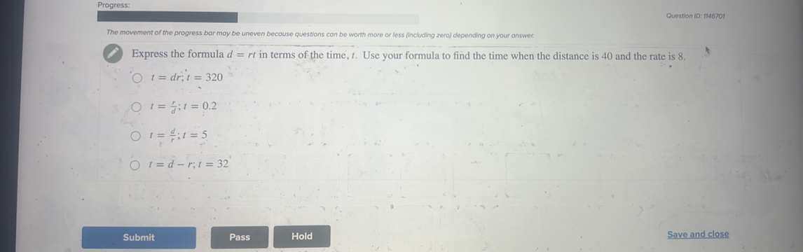 Progress:
Question ID: 1146701
The movement of the progress bar may be uneven because questions can be worth more or less (including zero) depending on your answer.
Express the formula d=rt in terms of the time, . Use your formula to find the time when the distance is 40 and the rate is 8.
t=dr; t=320
t= r/d ; t=0.2
t= d/r ; t=5
t=d-r; t=32
Submit Pass Hold Save and close