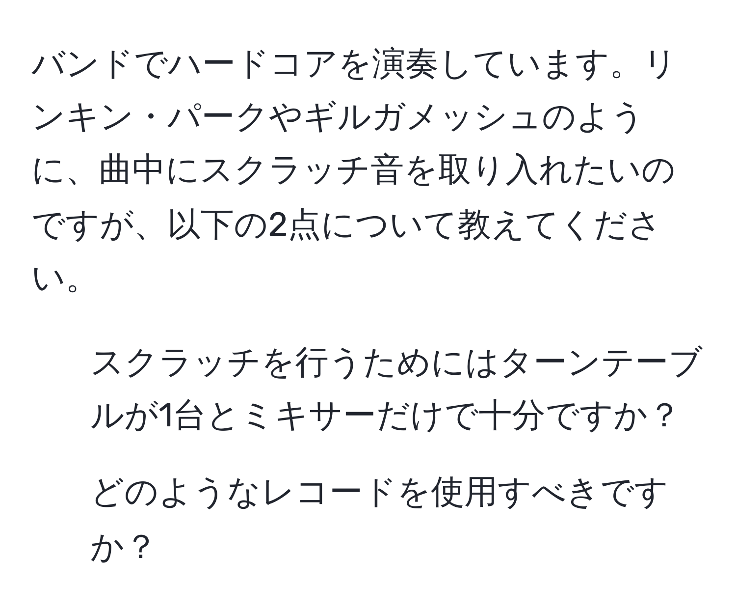 バンドでハードコアを演奏しています。リンキン・パークやギルガメッシュのように、曲中にスクラッチ音を取り入れたいのですが、以下の2点について教えてください。  
1. スクラッチを行うためにはターンテーブルが1台とミキサーだけで十分ですか？  
2. どのようなレコードを使用すべきですか？