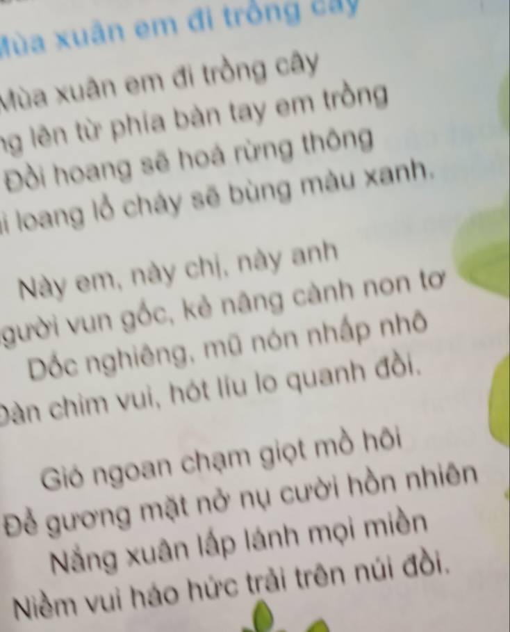 Mùa xuân em đi trồng cây 
Mùa xuân em đi trồng cây 
ng lên từ phía bàn tay em trồng 
Đồi hoang sẽ hoá rừng thông 
li loang lỗ cháy sẽ bùng màu xanh. 
Này em, này chị, này anh 
gười vun gốc, kẻ nâng cành non tơ 
Dốc nghiêng, mũ nón nhấp nhô 
Dàn chim vui, hót líu lo quanh đồi. 
Gió ngoan chạm giọt mồ hôi 
Để gương mặt nở nụ cười hồn nhiên 
Nắng xuân lấp lánh mọi miền 
Niềm vui háo hức trải trên núi đồi.