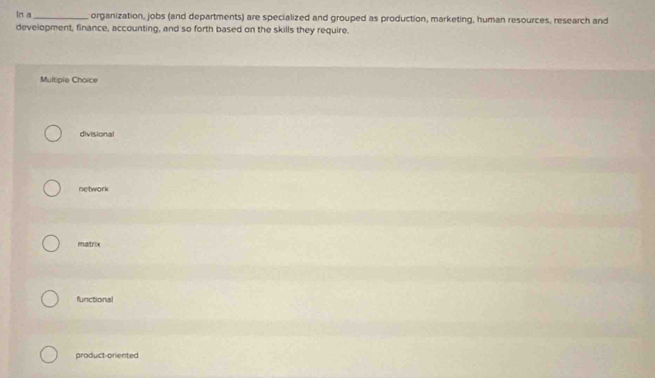 ln a _organization, jobs (and departments) are specialized and grouped as production, marketing, human resources, research and
development, finance, accounting, and so forth based on the skills they require.
Multiple Choice
divisional
network
matrix
functional
product-oriented