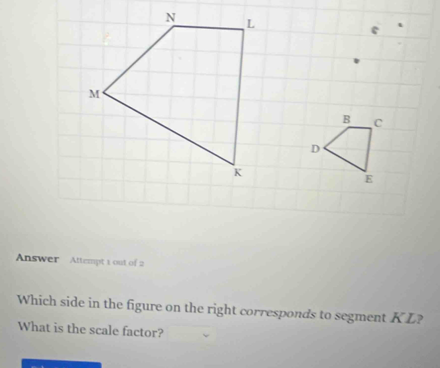 Answer Attempt 1 out of 2 
Which side in the figure on the right corresponds to segment KL? 
What is the scale factor?