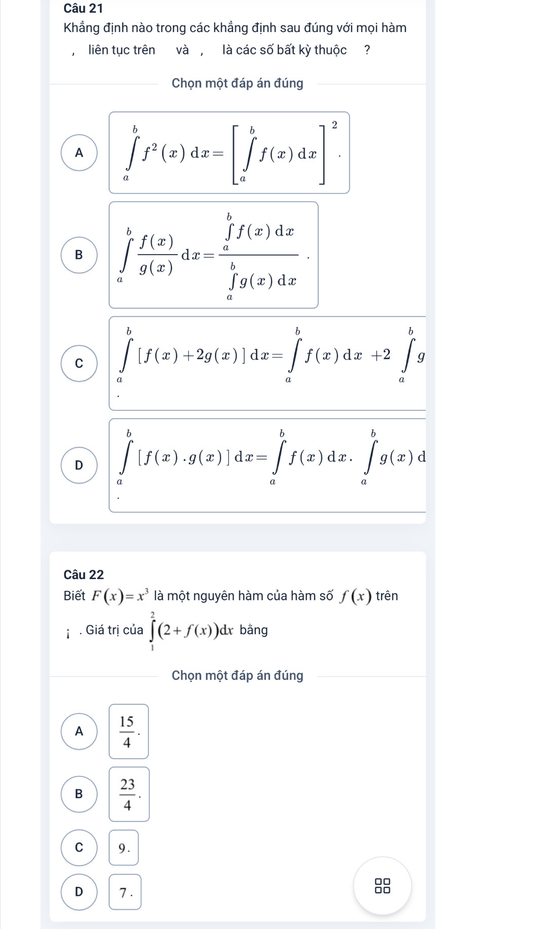 Khẳng định nào trong các khẳng định sau đúng với mọi hàm
liên tục trên và , là các số bất kỳ thuộc ?
Chọn một đáp án đúng
A ∈tlimits _a^(bf^2)(x)dx=[∈tlimits _a^(bf(x)dx]^2).
B ∈tlimits _a^(bfrac f(x))g(x)dx=frac (∈tlimits _a)^bf(x)dx(∈tlimits _a)^bg(x)dx.
C ∈tlimits _a^(b[f(x)+2g(x)]dx=∈tlimits _a^bf(x)dx+2∈tlimits _a^bg
D ∈tlimits _a^b[f(x)· g(x)]dx=∈tlimits _a^bf(x)dx.∈tlimits _a^bg(x)d
Câu 22
Biết F(x)=x^3) là một nguyên hàm của hàm số f(x) trên
. Giá trị của ∈tlimits _1^(2(2+f(x))dx bằng
Chọn một đáp án đúng
A frac 15)4.
B  23/4 .
C 9.
D 7 .
88